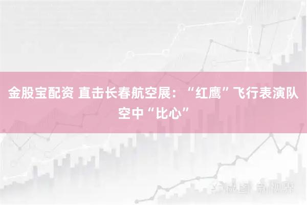 金股宝配资 直击长春航空展：“红鹰”飞行表演队空中“比心”