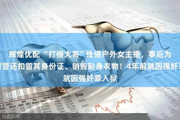 辉煌优配 “打榜大哥”性侵户外女主播，事后为防止报警还扣留其身份证、销毁贴身衣物！4年前就因强奸罪入狱