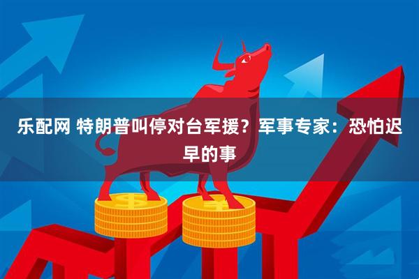 乐配网 特朗普叫停对台军援？军事专家：恐怕迟早的事