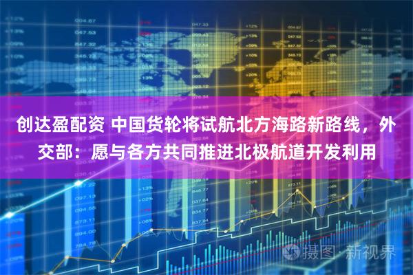 创达盈配资 中国货轮将试航北方海路新路线，外交部：愿与各方共同推进北极航道开发利用
