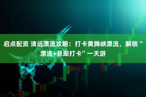 启点配资 清远漂流攻略：打卡黄腾峡漂流，解锁“漂流+悬廊打卡”一天游