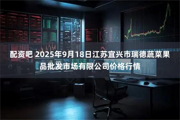 配资吧 2025年9月18日江苏宜兴市瑞德蔬菜果品批发市场有限公司价格行情