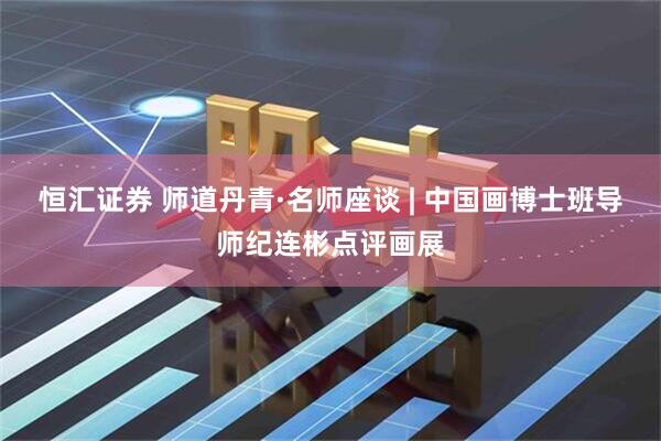 恒汇证券 师道丹青·名师座谈 | 中国画博士班导师纪连彬点评画展