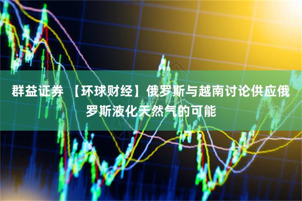 群益证券 【环球财经】俄罗斯与越南讨论供应俄罗斯液化天然气的可能
