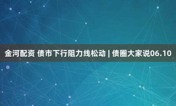 金河配资 债市下行阻力线松动 | 债圈大家说06.10