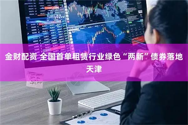 金财配资 全国首单租赁行业绿色“两新”债券落地天津