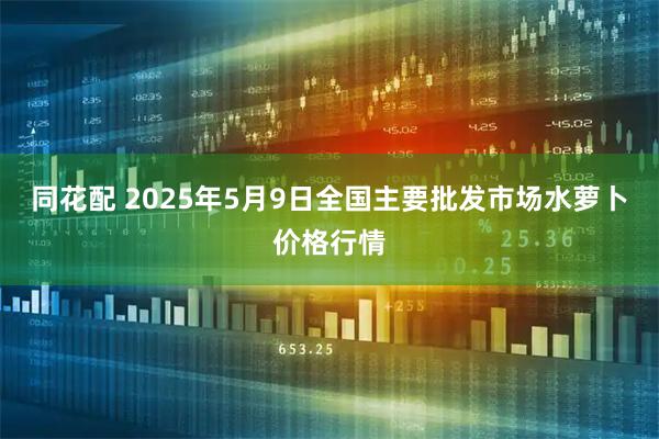 同花配 2025年5月9日全国主要批发市场水萝卜价格行情