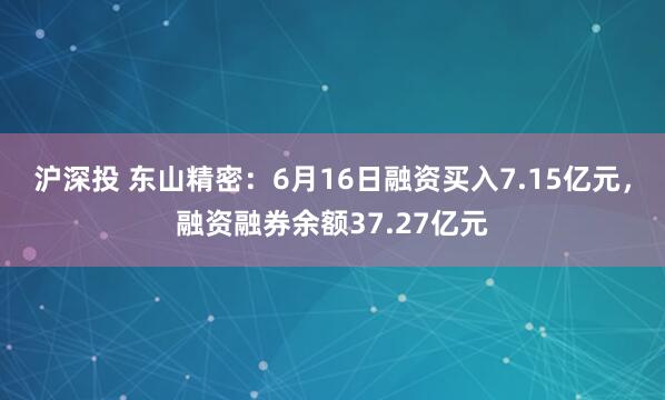 沪深投 东山精密：6月16日融资买入7.15亿元，融资融券余额37.27亿元
