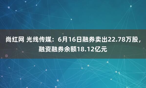 尚红网 光线传媒：6月16日融券卖出22.78万股，融资融券余额18.12亿元