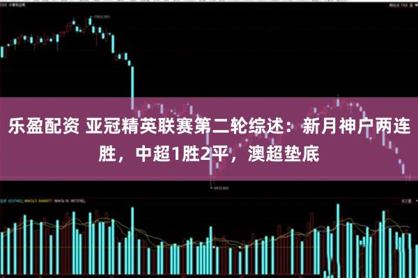 乐盈配资 亚冠精英联赛第二轮综述：新月神户两连胜，中超1胜2平，澳超垫底