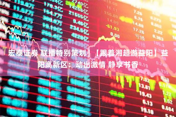 宏泰证券 联播特别策划 | 【跟着湘超游益阳】益阳高新区：动出激情 静享书香