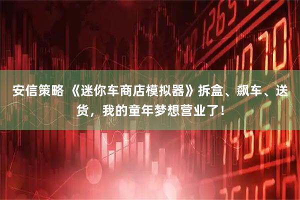 安信策略 《迷你车商店模拟器》拆盒、飙车、送货，我的童年梦想营业了！