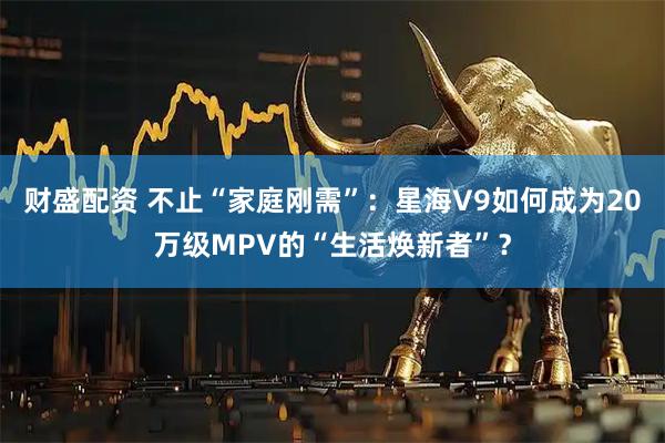 财盛配资 不止“家庭刚需”：星海V9如何成为20万级MPV的“生活焕新者”？