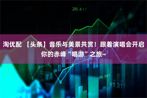 淘优配 【头条】音乐与美景共赏！跟着演唱会开启你的赤峰“唱游”之旅~