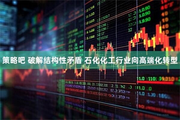 策略吧 破解结构性矛盾 石化化工行业向高端化转型