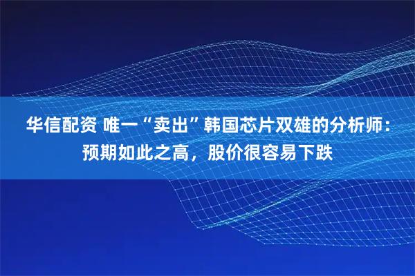 华信配资 唯一“卖出”韩国芯片双雄的分析师:预期如此之高,股价很容易下跌