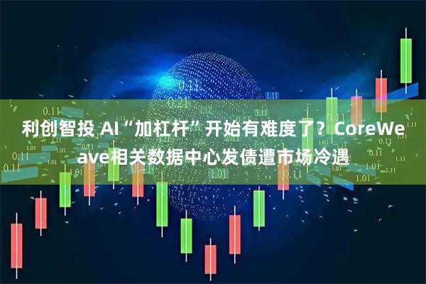 利创智投 AI“加杠杆”开始有难度了?CoreWeave相关数据中心发债遭市场冷遇