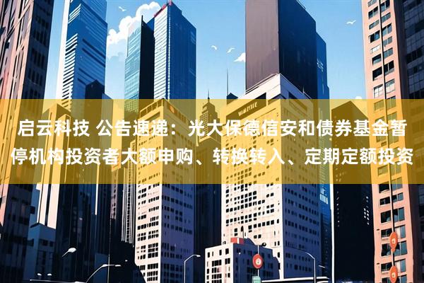启云科技 公告速递:光大保德信安和债券基金暂停机构投资者大额申购、转换转入、定期定额投资