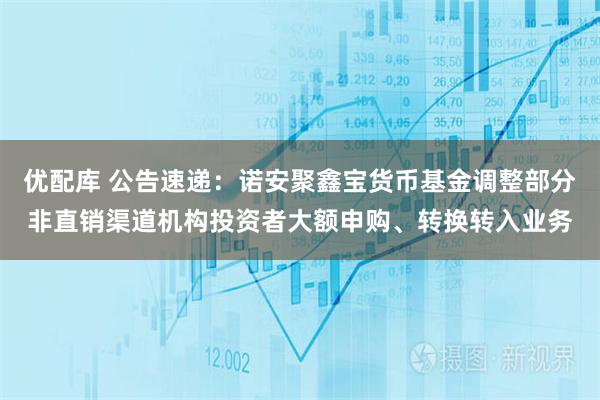 优配库 公告速递:诺安聚鑫宝货币基金调整部分非直销渠道机构投资者大额申购、转换转入业务