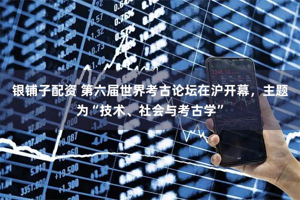 银铺子配资 第六届世界考古论坛在沪开幕,主题为“技术、社会与考古学”