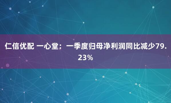 仁信优配 一心堂：一季度归母净利润同比减少79.23%