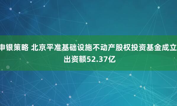 申银策略 北京平准基础设施不动产股权投资基金成立  出资额52.37亿