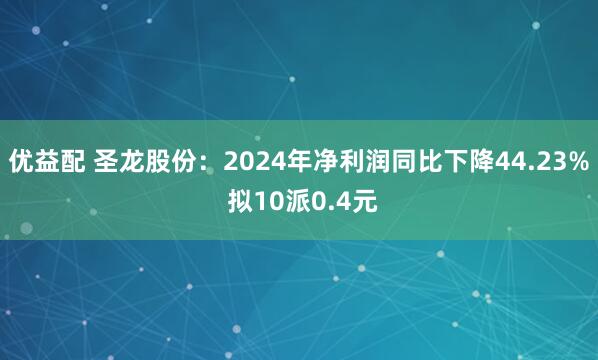 优益配 圣龙股份：2024年净利润同比下降44.23% 拟10派0.4元