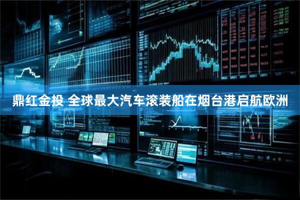 鼎红金投 全球最大汽车滚装船在烟台港启航欧洲