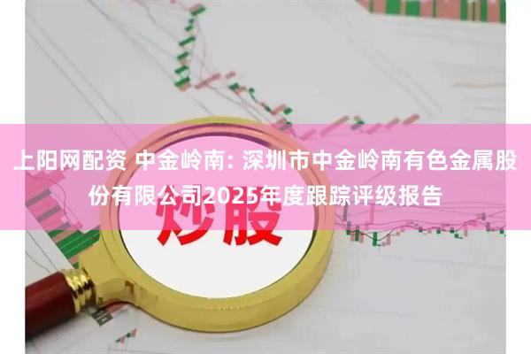 上阳网配资 中金岭南: 深圳市中金岭南有色金属股份有限公司2025年度跟踪评级报告