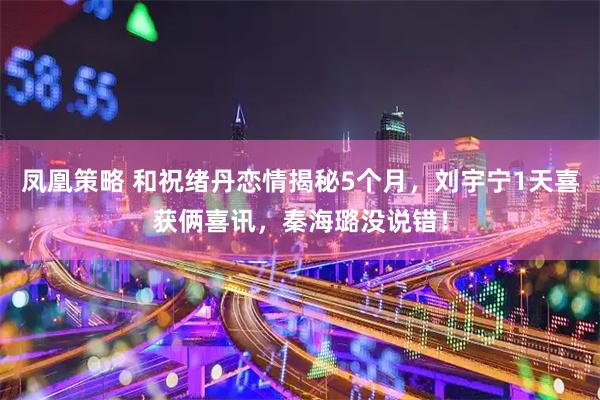 凤凰策略 和祝绪丹恋情揭秘5个月，刘宇宁1天喜获俩喜讯，秦海璐没说错！