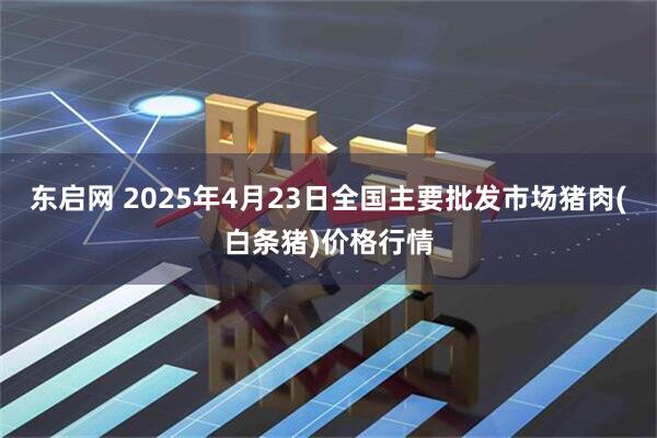 东启网 2025年4月23日全国主要批发市场猪肉(白条猪)价格行情