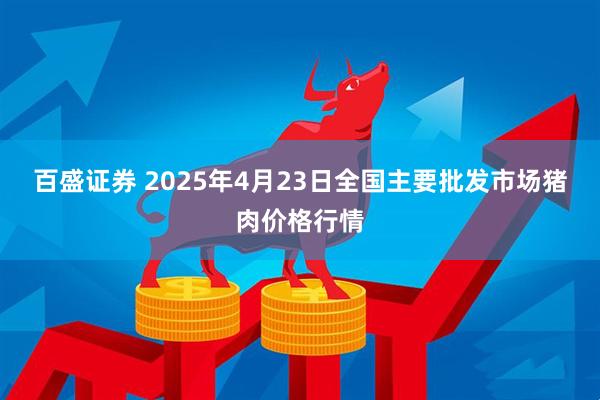 百盛证券 2025年4月23日全国主要批发市场猪肉价格行情