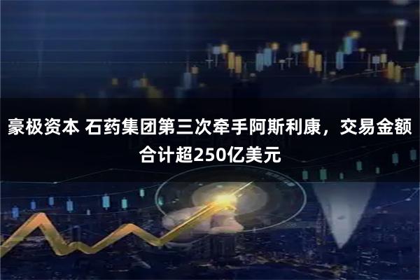 豪极资本 石药集团第三次牵手阿斯利康，交易金额合计超250亿美元