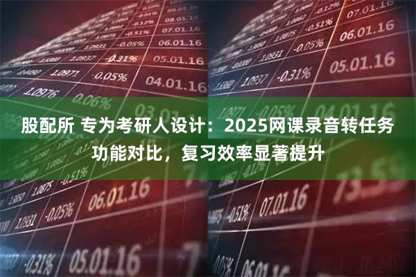 股配所 专为考研人设计：2025网课录音转任务功能对比，复习效率显著提升
