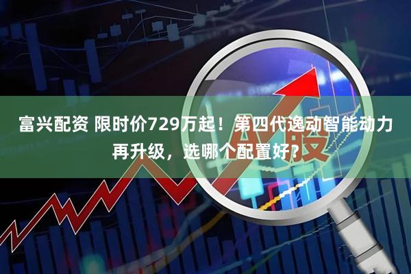 富兴配资 限时价729万起!第四代逸动智能动力再升级,选哪个配置好?