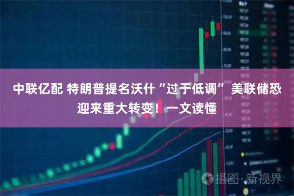 中联亿配 特朗普提名沃什“过于低调” 美联储恐迎来重大转变!一文读懂