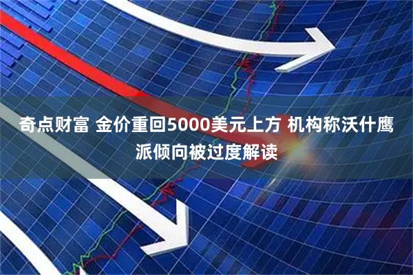 奇点财富 金价重回5000美元上方 机构称沃什鹰派倾向被过度解读