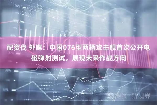 配资伐 外媒：中国076型两栖攻击舰首次公开电磁弹射测试，展现未来作战方向
